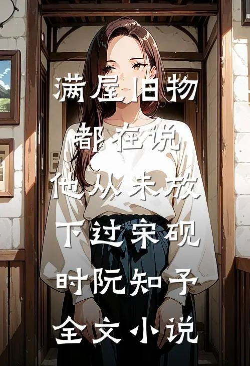 满屋旧物都在说：他从未放下过宋砚时阮知予全文小说