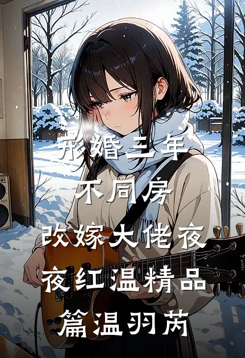 形婚三年不同房，改嫁大佬夜夜红温精品篇温羽芮