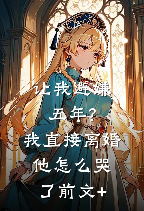 让我避嫌五年?我直接离婚他怎么哭了前文+