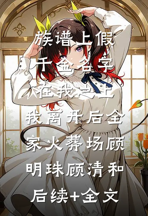 族谱上假千金名字在我之上，我离开后全家火葬场顾明珠顾清和后续+全文