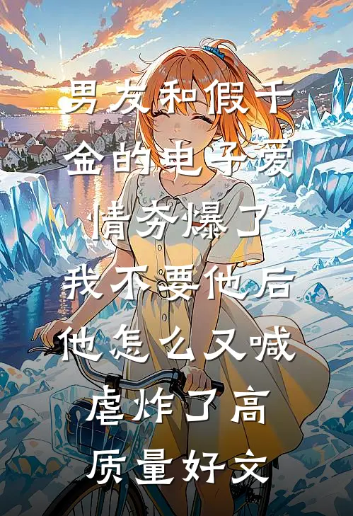 男友和假千金的电子爱情夯爆了，我不要他后他怎么又喊虐炸了高质量好文