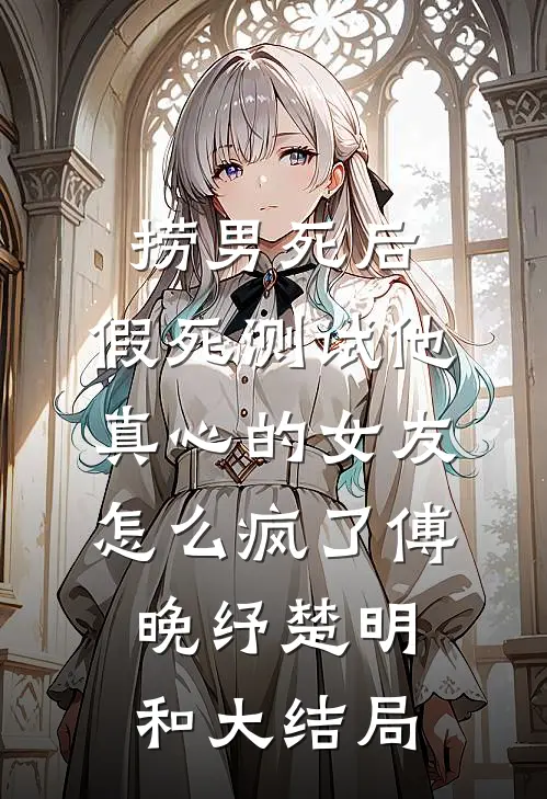 捞男死后，假死测试他真心的女友怎么疯了傅晚纾楚明和大结局