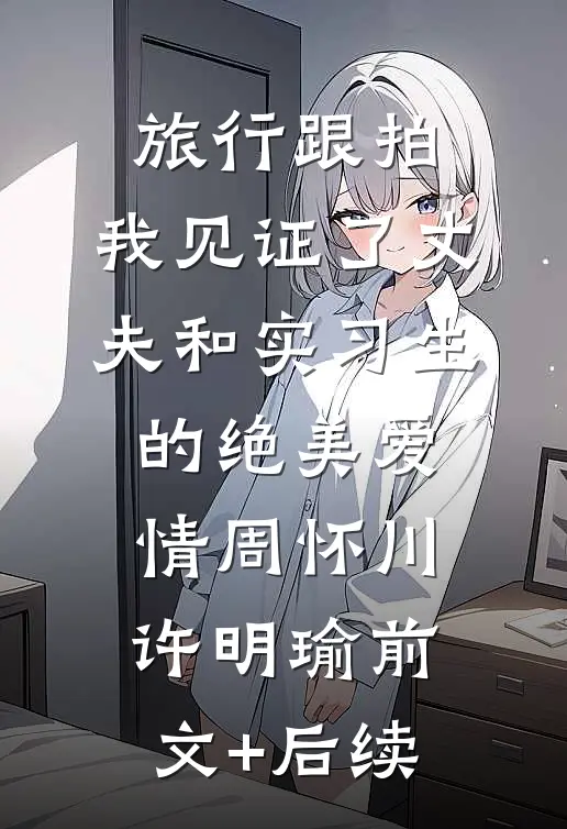 旅行跟拍，我见证了丈夫和实习生的绝美爱情周怀川许明瑜前文+后续