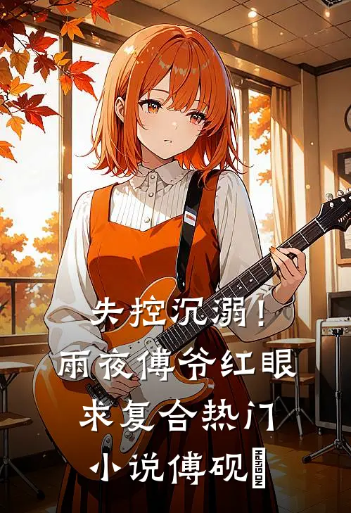 失控沉溺！雨夜傅爷红眼求复合热门小说傅砚璟