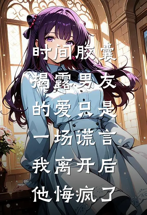 时间胶囊揭露男友的爱只是一场谎言，我离开后他悔疯了