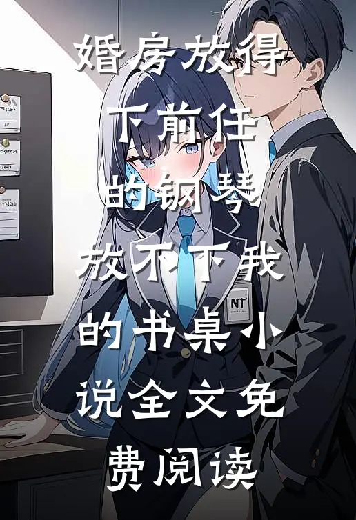婚房放得下前任的钢琴，放不下我的书桌小说全文免费阅读