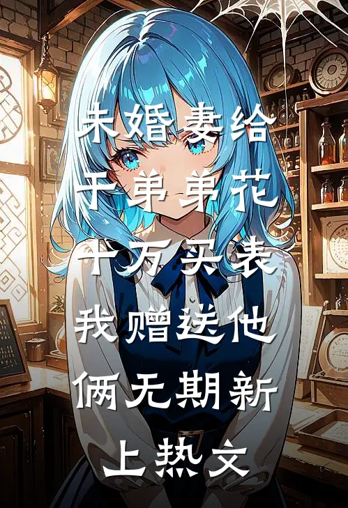 未婚妻给干弟弟花十万买表，我赠送他俩无期新上热文