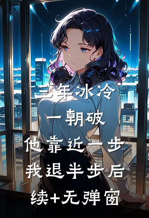 三年冰冷一朝破，他靠近一步我退半步后续+无弹窗