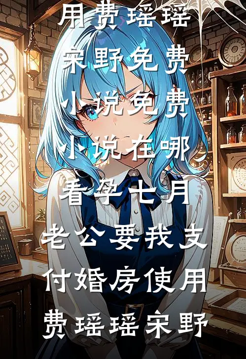 孕七月，老公要我支付婚房使用费瑶瑶宋野免费小说_免费小说在哪看孕七月，老公要我支付婚房使用费(瑶瑶宋野)