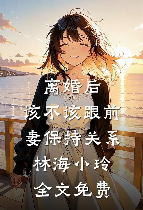 离婚后，该不该跟前妻保持关系林海小玲全文免费