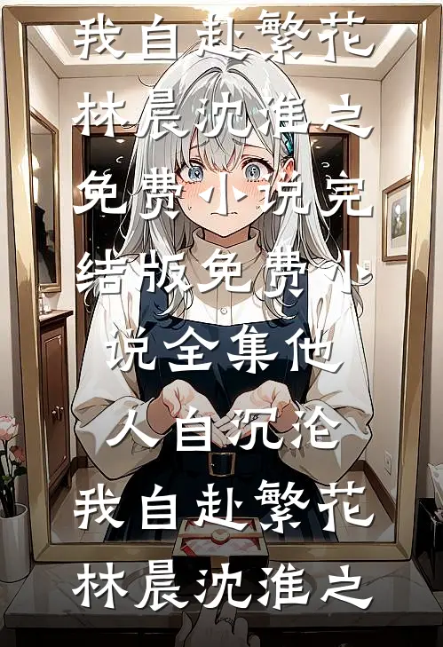 他人自沉沦，我自赴繁花林晨沈淮之免费小说完结版_免费小说全集他人自沉沦，我自赴繁花林晨沈淮之