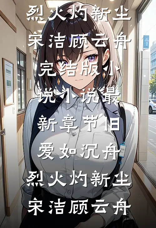 旧爱如沉舟，烈火灼新尘宋洁顾云舟完结版小说_小说最新章节旧爱如沉舟，烈火灼新尘宋洁顾云舟