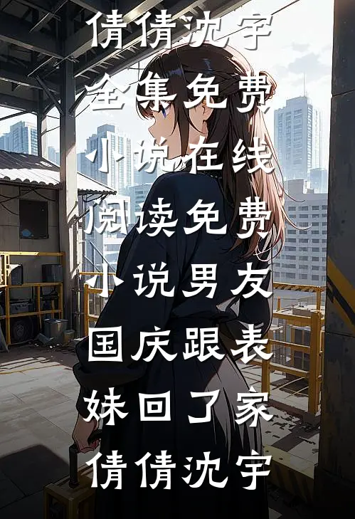 男友国庆跟表妹回了家(倩倩沈宇)全集免费小说_在线阅读免费小说男友国庆跟表妹回了家倩倩沈宇