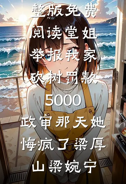 堂姐举报我家砍树罚款5000，政审那天她悔疯了(梁厚山梁婉宁)完整版小说免费阅读_完整版免费阅读堂姐举报我家砍树罚款5000，政审那天她悔疯了梁厚山梁婉宁