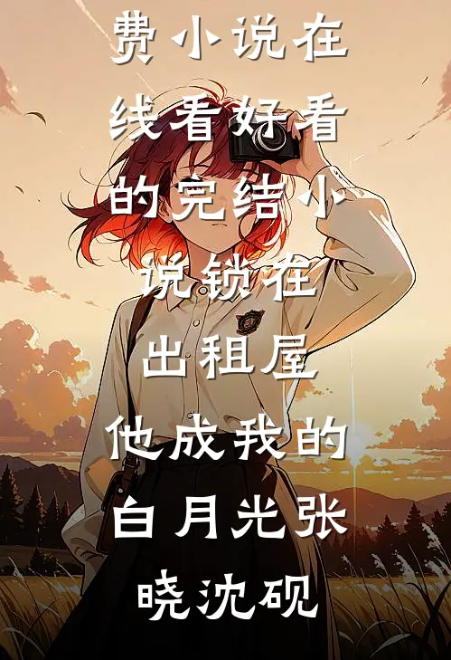 锁在出租屋，他成我的白月光(张晓沈砚)免费小说在线看_好看的完结小说锁在出租屋，他成我的白月光(张晓沈砚)