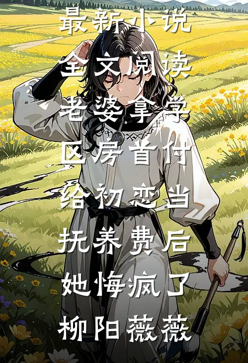 老婆拿学区房首付给初恋当抚养费后，她悔疯了(柳阳薇薇)免费小说完整版_最新小说全文阅读老婆拿学区房首付给初恋当抚养费后，她悔疯了柳阳薇薇