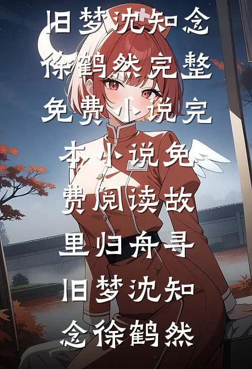 故里归舟寻旧梦沈知念徐鹤然完整免费小说_完本小说免费阅读故里归舟寻旧梦(沈知念徐鹤然)