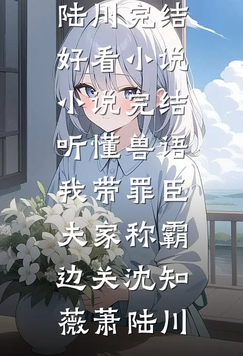 听懂兽语，我带罪臣夫家称霸边关(沈知薇萧陆川)完结好看小说_小说完结听懂兽语，我带罪臣夫家称霸边关沈知薇萧陆川