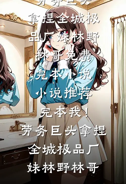 我！劳务巨头，拿捏全城极品厂妹林野林哥免费完本小说_小说推荐完本我！劳务巨头，拿捏全城极品厂妹(林野林哥)