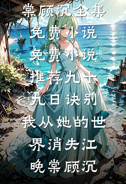 九十九日诀别，我从她的世界消失江晚棠顾沉全集免费小说_免费小说推荐九十九日诀别，我从她的世界消失江晚棠顾沉