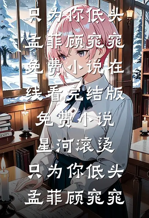 星河滚烫，只为你低头孟菲顾窕窕免费小说在线看_完结版免费小说星河滚烫，只为你低头(孟菲顾窕窕)