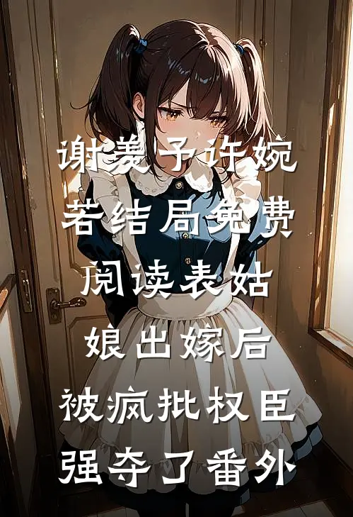谢羡予许婉若结局免费阅读表姑娘出嫁后，被疯批权臣强夺了番外