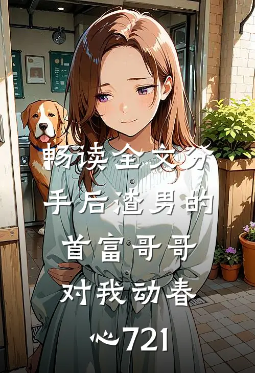 畅读全文分手后渣男的首富哥哥对我动春心721