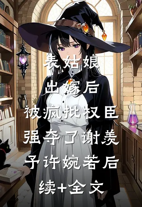 表姑娘出嫁后，被疯批权臣强夺了谢羡予许婉若后续+全文