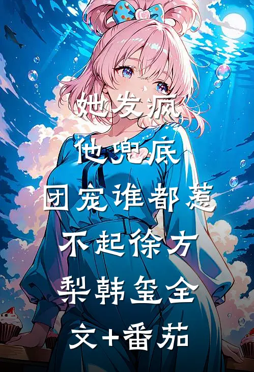 她发疯，他兜底，团宠谁都惹不起徐方梨韩玺全文+番茄