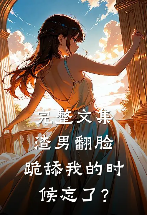 完整文集渣男翻脸，跪舔我的时候忘了？
