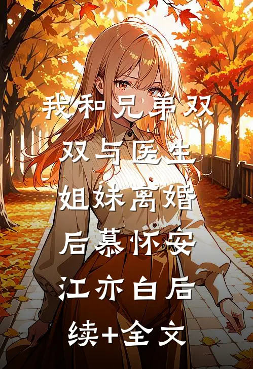 我和兄弟双双与医生姐妹离婚后慕怀安江亦白后续+全文