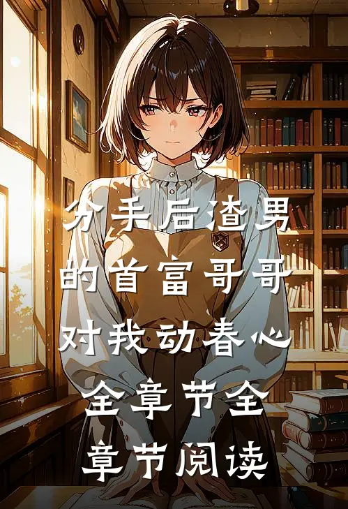 分手后渣男的首富哥哥对我动春心全章节全章节阅读