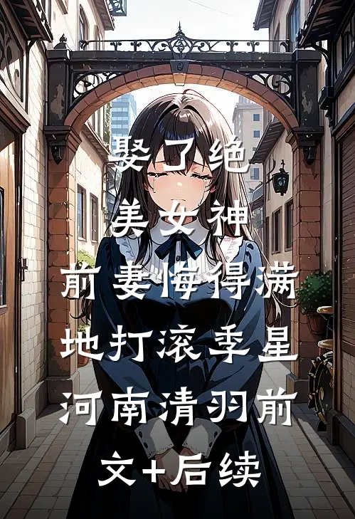 娶了绝美女神，前妻悔得满地打滚季星河南清羽前文+后续