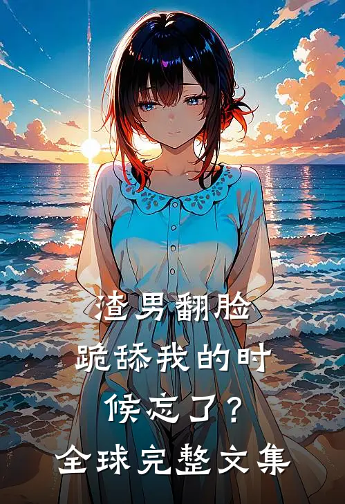 渣男翻脸，跪舔我的时候忘了？全球完整文集