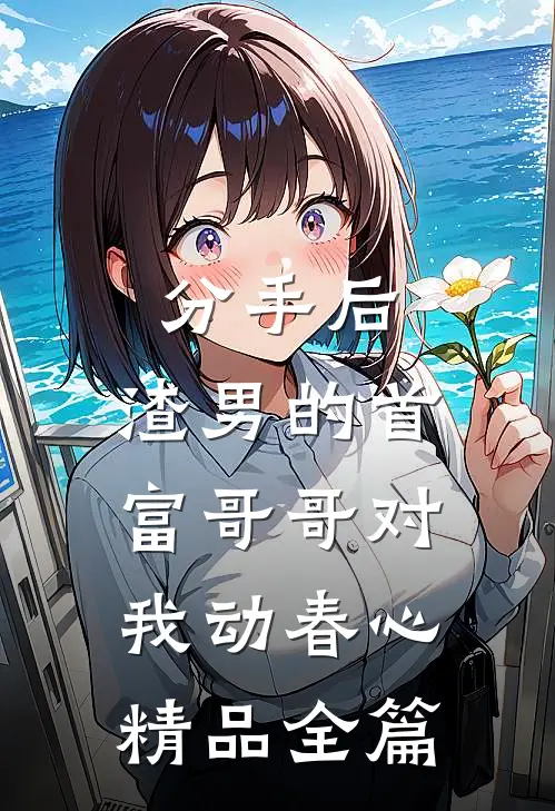 分手后，渣男的首富哥哥对我动春心精品全篇