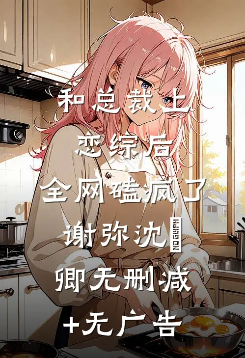 和总裁上恋综后，全网磕疯了谢弥沈爅卿无删减+无广告