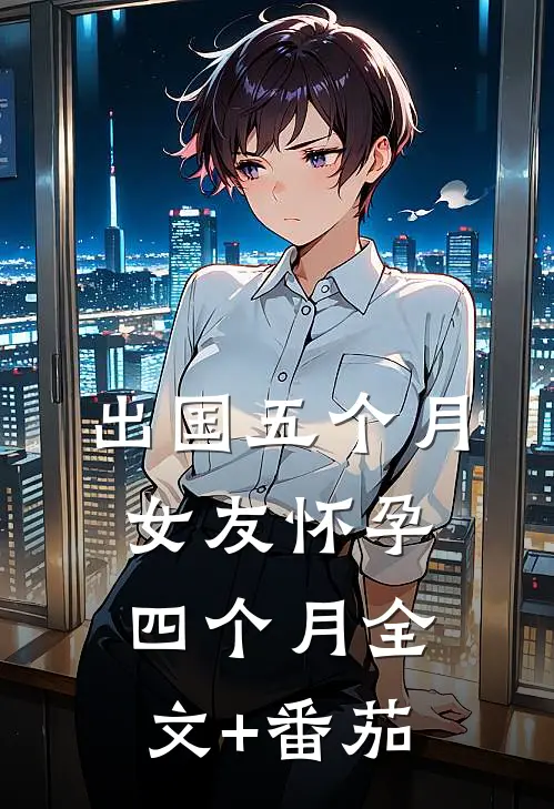 出国五个月，女友怀孕四个月全文+番茄