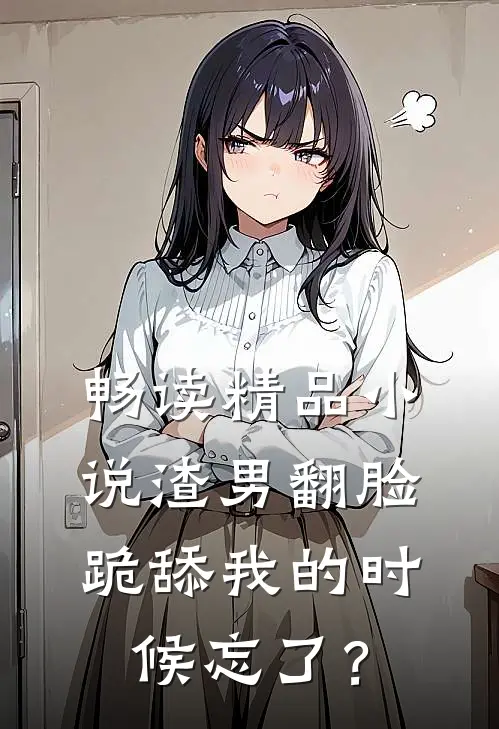 畅读精品小说渣男翻脸，跪舔我的时候忘了？