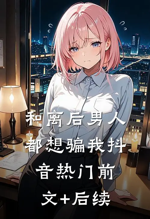 和离后男人都想骗我抖音热门前文+后续