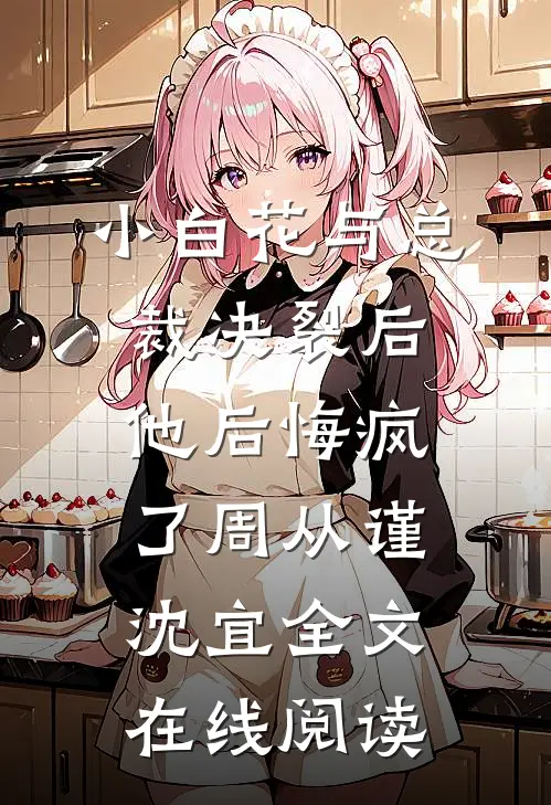 小白花与总裁决裂后，他后悔疯了周从谨沈宜全文在线阅读