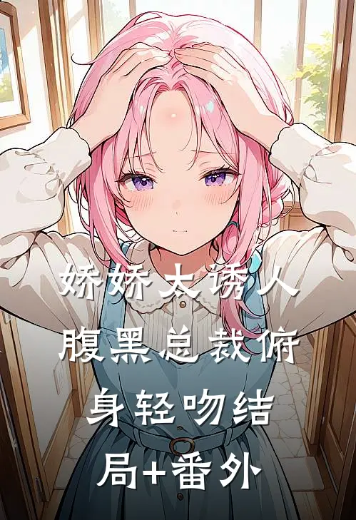 娇娇太诱人，腹黑总裁俯身轻吻结局+番外