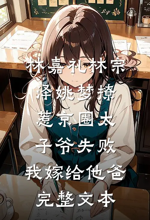 林嘉礼林宗泽姚梦_(撩惹京圈太子爷失败,我嫁给他爸)完整文本