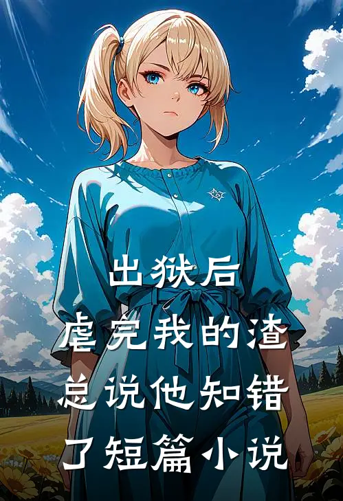 出狱后，虐完我的渣总说他知错了短篇小说