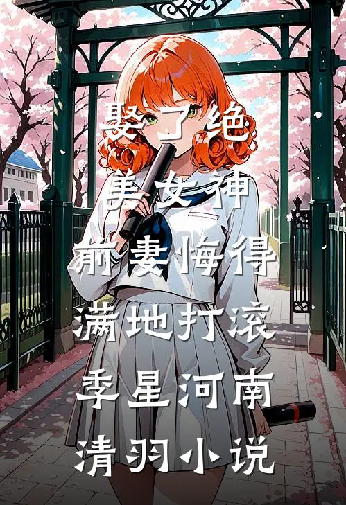 娶了绝美女神，前妻悔得满地打滚季星河南清羽小说