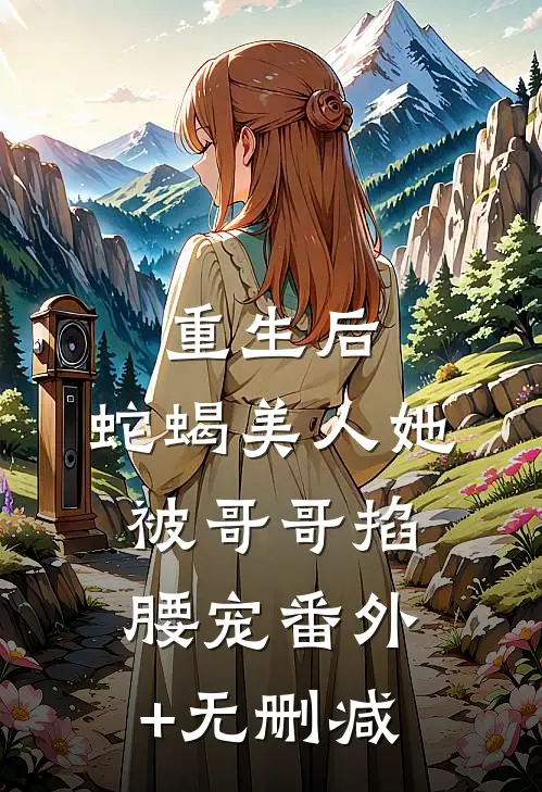 重生后，蛇蝎美人她被哥哥掐腰宠番外+无删减