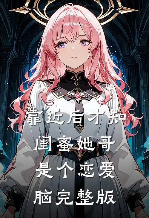 靠近后才知，闺蜜她哥是个恋爱脑完整版