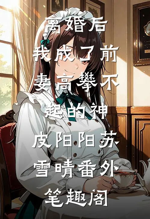 离婚后，我成了前妻高攀不起的神：皮阳阳苏雪晴番外笔趣阁