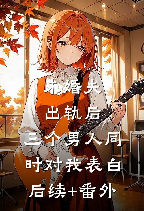 未婚夫出轨后，三个男人同时对我表白后续+番外