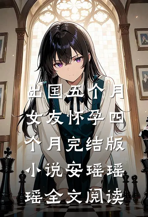 出国五个月，女友怀孕四个月完结版小说_安瑶瑶瑶全文阅读
