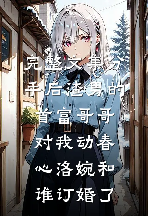 完整文集分手后渣男的首富哥哥对我动春心洛婉和谁订婚了